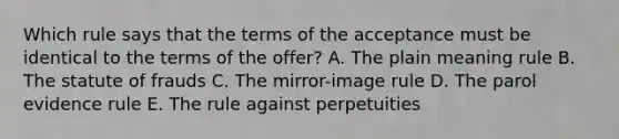 Which rule says that the terms of the acceptance must be identical to the terms of the offer? A. The plain meaning rule B. The statute of frauds C. The mirror-image rule D. The parol evidence rule E. The rule against perpetuities