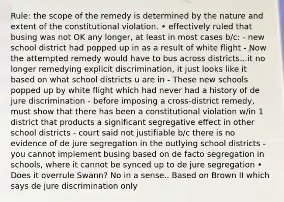 Rule: the scope of the remedy is determined by the nature and extent of the constitutional violation. • effectively ruled that busing was not OK any longer, at least in most cases b/c: - new school district had popped up in as a result of white flight - Now the attempted remedy would have to bus across districts...it no longer remedying explicit discrimination, it just looks like it based on what school districts u are in - These new schools popped up by white flight which had never had a history of de jure discrimination - before imposing a cross-district remedy, must show that there has been a constitutional violation w/in 1 district that products a significant segregative effect in other school districts - court said not justifiable b/c there is no evidence of de jure segregation in the outlying school districts - you cannot implement busing based on de facto segregation in schools, where it cannot be synced up to de jure segregation • Does it overrule Swann? No in a sense.. Based on Brown II which says de jure discrimination only