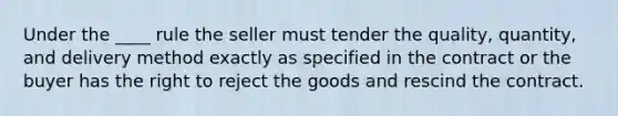 Under the ____ rule the seller must tender the quality, quantity, and delivery method exactly as specified in the contract or the buyer has the right to reject the goods and rescind the contract.