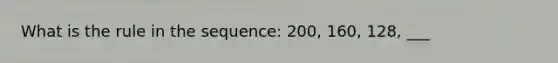 What is the rule in the sequence: 200, 160, 128, ___