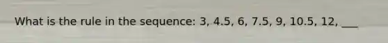 What is the rule in the sequence: 3, 4.5, 6, 7.5, 9, 10.5, 12, ___