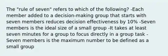 The "rule of seven" refers to which of the following? -Each member added to a decision-making group that starts with seven members reduces decision effectiveness by 10% -Seven members is the ideal size of a small group -It takes at least seven minutes for a group to focus directly in a group task -Seven members is the maximum number to be defined as a small group