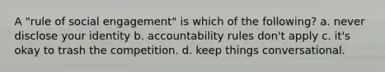 A "rule of social engagement" is which of the following? a. never disclose your identity b. accountability rules don't apply c. it's okay to trash the competition. d. keep things conversational.