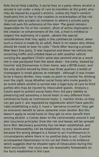 Rule Social Host Liability: A social host at a party where alcohol is served is not under a duty of care to members at the public who may be injured by a guest's actions, unless the host's conduct implicates him or her in the creation or exacerbation of the risk "A person who accepts an invitation to attend a private party does not park his autonomy at the door. The guest remains responsible for his or her conduct. Short of active implication in the creation or enhancement of the risk, a host is entitled to respect the autonomy of a guest...absent the special considerations that may apply in the commercial context, when such a choice is made by an adult, there is no reason why others should be made to bear its costs." Facts After leaving a private New Years Eve party, D was impaired and drove his vehicle into oncoming traffic and collided head on with another vehicle carrying the appellant Child's spine was severed and as a result she is now paralyzed from the waist down - the party, hosted by Courrier and Zimmerman in their home, was a BYOB event, and the only alcohol served by them was three quarters a bottle of champagne in small glasses at midnight - although D was known to be a heavy drinker, they made no point to monitor his drinking over the night. Issue Whether social hosts who invite guests to an event where alcohol is served owe a legal duty of care to third parties who may be injured by intoxicated guests. Analysis o Courts want to protect social hosts from 3rd pary liability to preserving self autonomy o Social hosts is very different from commercial hosts as commercial hosts: 1. monitor drinks so they can get paid 2. are regulated by legislatures which have specific rules establishing a duty 3. have a "perverse incentive" they get an economic benefit to serve someone more alcohol. But this doesn't apply to social hosts bc they get no econ benefit from serving alcohol. o Comes down to the commonality around it and also insurance principles (how the risk and losses will be spread) Anns Test: Necessary proximity has not been established, and even if foreseeability can be established, no duty would arise because the wrong alleged is a failure to act (nonfeasance) in circumstances where there is no positive duty to act - Courrier accompanied Desormeaux to his car but there is no evidence which suggests that he showed signs of intoxication during this short encounter - the injury was not reasonably foreseeable on the facts established in this case.