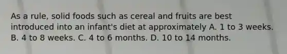 As a rule, solid foods such as cereal and fruits are best introduced into an infant's diet at approximately A. 1 to 3 weeks. B. 4 to 8 weeks. C. 4 to 6 months. D. 10 to 14 months.