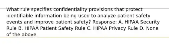 What rule specifies confidentiality provisions that protect identifiable information being used to analyze patient safety events and improve patient safety? Response: A. HIPAA Security Rule B. HIPAA Patient Safety Rule C. HIPAA Privacy Rule D. None of the above