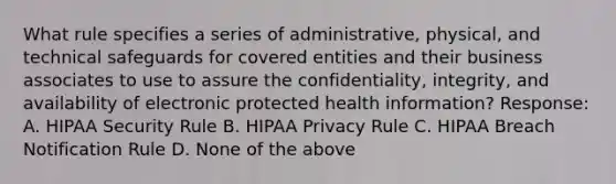 What rule specifies a series of administrative, physical, and technical safeguards for covered entities and their business associates to use to assure the confidentiality, integrity, and availability of electronic protected health information? Response: A. HIPAA Security Rule B. HIPAA Privacy Rule C. HIPAA Breach Notification Rule D. None of the above