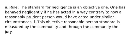 a. Rule: The standard for negligence is an objective one. One has behaved negligently if he has acted in a way contrary to how a reasonably prudent person would have acted under similar circumstances. i. This objective reasonable person standard is measured by the community and through the community the jury.