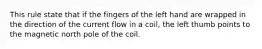 This rule state that if the fingers of the left hand are wrapped in the direction of the current flow in a coil, the left thumb points to the magnetic north pole of the coil.