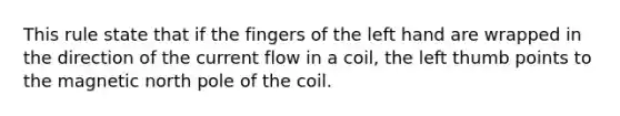 This rule state that if the fingers of the left hand are wrapped in the direction of the current flow in a coil, the left thumb points to the magnetic north pole of the coil.