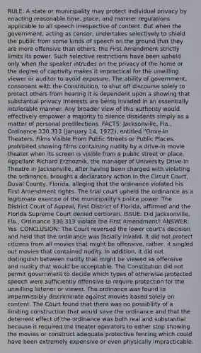 RULE: A state or municipality may protect individual privacy by enacting reasonable time, place, and manner regulations applicable to all speech irrespective of content. But when the government, acting as censor, undertakes selectively to shield the public from some kinds of speech on the ground that they are more offensive than others, the First Amendment strictly limits its power. Such selective restrictions have been upheld only when the speaker intrudes on the privacy of the home or the degree of captivity makes it impractical for the unwilling viewer or auditor to avoid exposure. The ability of government, consonant with the Constitution, to shut off discourse solely to protect others from hearing it is dependent upon a showing that substantial privacy interests are being invaded in an essentially intolerable manner. Any broader view of this authority would effectively empower a majority to silence dissidents simply as a matter of personal predilections. FACTS: Jacksonville, Fla., Ordinance 330.313 (January 14, 1972), entitled "Drive-In Theaters, Films Visible From Public Streets or Public Places, prohibited showing films containing nudity by a drive-in movie theater when its screen is visible from a public street or place. Appellant Richard Erznoznik, the manager of University Drive-In Theatre in Jacksonville, after having been charged with violating the ordinance, brought a declaratory action in the Circuit Court, Duval County, Florida, alleging that the ordinance violated his First Amendment rights. The trial court upheld the ordinance as a legitimate exercise of the municipality's police power. The District Court of Appeal, First District of Florida, affirmed and the Florida Supreme Court denied certiorari. ISSUE: Did Jacksonville, Fla., Ordinance 330.313 violate the First Amendment? ANSWER: Yes. CONCLUSION: The Court reversed the lower court's decision and held that the ordinance was facially invalid. It did not protect citizens from all movies that might be offensive, rather, it singled out movies that contained nudity. In addition, it did not distinguish between nudity that might be viewed as offensive and nudity that would be acceptable. The Constitution did not permit government to decide which types of otherwise protected speech were sufficiently offensive to require protection for the unwilling listener or viewer. The ordinance was found to impermissibly discriminate against movies based solely on content. The Court found that there was no possibility of a limiting construction that would save the ordinance and that the deterrent effect of the ordinance was both real and substantial because it required the theater operators to either stop showing the movies or construct adequate protective fencing which could have been extremely expensive or even physically impracticable.