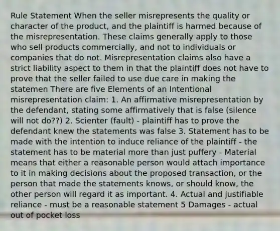 Rule Statement When the seller misrepresents the quality or character of the product, and the plaintiff is harmed because of the misrepresentation. These claims generally apply to those who sell products commercially, and not to individuals or companies that do not. Misrepresentation claims also have a strict liability aspect to them in that the plaintiff does not have to prove that the seller failed to use due care in making the statemen There are five Elements of an Intentional misrepresentation claim: 1. An affirmative misrepresentation by the defendant, stating some affirmatively that is false (silence will not do??) 2. Scienter (fault) - plaintiff has to prove the defendant knew the statements was false 3. Statement has to be made with the intention to induce reliance of the plaintiff - the statement has to be material more than just puffery - Material means that either a reasonable person would attach importance to it in making decisions about the proposed transaction, or the person that made the statements knows, or should know, the other person will regard it as important. 4. Actual and justifiable reliance - must be a reasonable statement 5 Damages - actual out of pocket loss