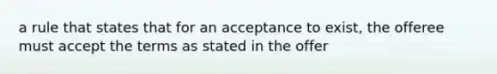 a rule that states that for an acceptance to exist, the offeree must accept the terms as stated in the offer