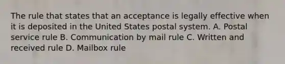 The rule that states that an acceptance is legally effective when it is deposited in the United States postal system. A. Postal service rule B. Communication by mail rule C. Written and received rule D. Mailbox rule