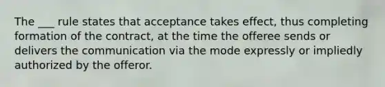 The ___ rule states that acceptance takes effect, thus completing formation of the contract, at the time the offeree sends or delivers the communication via the mode expressly or impliedly authorized by the offeror.