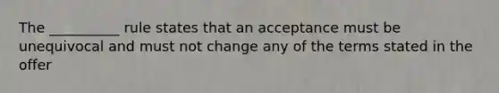 The __________ rule states that an acceptance must be unequivocal and must not change any of the terms stated in the offer