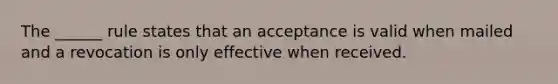 The ______ rule states that an acceptance is valid when mailed and a revocation is only effective when received.