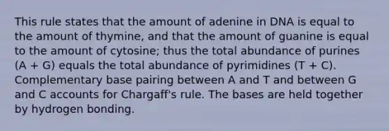 This rule states that the amount of adenine in DNA is equal to the amount of thymine, and that the amount of guanine is equal to the amount of cytosine; thus the total abundance of purines (A + G) equals the total abundance of pyrimidines (T + C). Complementary base pairing between A and T and between G and C accounts for Chargaff's rule. The bases are held together by hydrogen bonding.