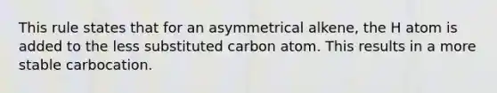 This rule states that for an asymmetrical alkene, the H atom is added to the less substituted carbon atom. This results in a more stable carbocation.