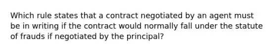 Which rule states that a contract negotiated by an agent must be in writing if the contract would normally fall under the statute of frauds if negotiated by the principal?