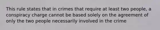 This rule states that in crimes that require at least two people, a conspiracy charge cannot be based solely on the agreement of only the two people necessarily involved in the crime