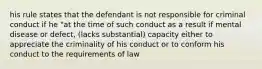 his rule states that the defendant is not responsible for criminal conduct if he "at the time of such conduct as a result if mental disease or defect, (lacks substantial) capacity either to appreciate the criminality of his conduct or to conform his conduct to the requirements of law