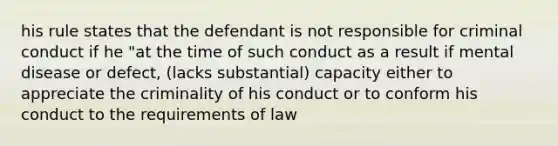 his rule states that the defendant is not responsible for criminal conduct if he "at the time of such conduct as a result if mental disease or defect, (lacks substantial) capacity either to appreciate the criminality of his conduct or to conform his conduct to the requirements of law