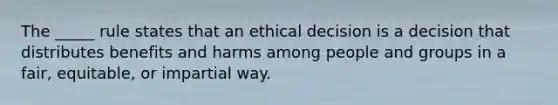 The _____ rule states that an ethical decision is a decision that distributes benefits and harms among people and groups in a fair, equitable, or impartial way.