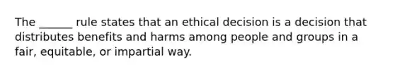 The ______ rule states that an ethical decision is a decision that distributes benefits and harms among people and groups in a fair, equitable, or impartial way.