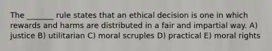 The _______ rule states that an ethical decision is one in which rewards and harms are distributed in a fair and impartial way. A) justice B) utilitarian C) moral scruples D) practical E) moral rights