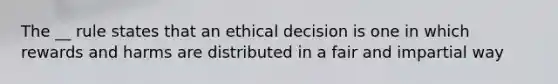 The __ rule states that an ethical decision is one in which rewards and harms are distributed in a fair and impartial way