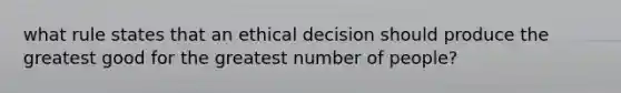 what rule states that an ethical decision should produce the greatest good for the greatest number of people?