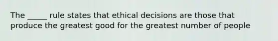 The _____ rule states that ethical decisions are those that produce the greatest good for the greatest number of people