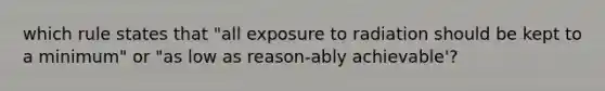 which rule states that "all exposure to radiation should be kept to a minimum" or "as low as reason-ably achievable'?