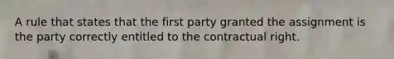 A rule that states that the first party granted the assignment is the party correctly entitled to the contractual right.