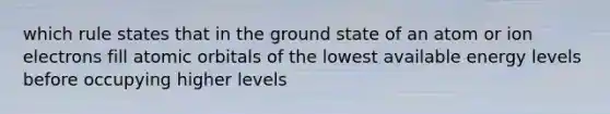 which rule states that in the ground state of an atom or ion electrons fill atomic orbitals of the lowest available energy levels before occupying higher levels