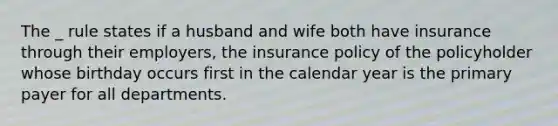 The _ rule states if a husband and wife both have insurance through their employers, the insurance policy of the policyholder whose birthday occurs first in the calendar year is the primary payer for all departments.