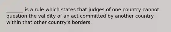 _______ is a rule which states that judges of one country cannot question the validity of an act committed by another country within that other country's borders.