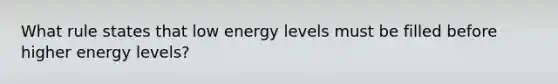 What rule states that low energy levels must be filled before higher energy levels?