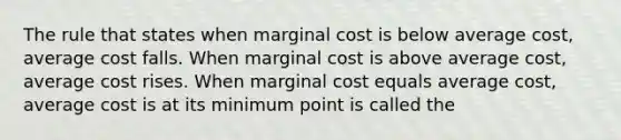 The rule that states when marginal cost is below average cost, average cost falls. When marginal cost is above average cost, average cost rises. When marginal cost equals average cost, average cost is at its minimum point is called the