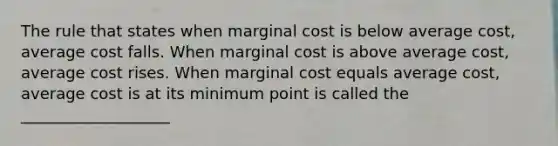 The rule that states when marginal cost is below average cost, average cost falls. When marginal cost is above average cost, average cost rises. When marginal cost equals average cost, average cost is at its minimum point is called the ___________________