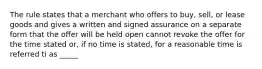 The rule states that a merchant who offers to buy, sell, or lease goods and gives a written and signed assurance on a separate form that the offer will be held open cannot revoke the offer for the time stated or, if no time is stated, for a reasonable time is referred ti as _____