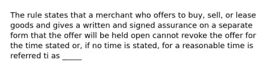 The rule states that a merchant who offers to buy, sell, or lease goods and gives a written and signed assurance on a separate form that the offer will be held open cannot revoke the offer for the time stated or, if no time is stated, for a reasonable time is referred ti as _____