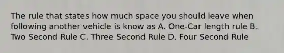 The rule that states how much space you should leave when following another vehicle is know as A. One-Car length rule B. Two Second Rule C. Three Second Rule D. Four Second Rule