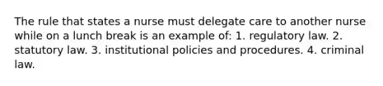 The rule that states a nurse must delegate care to another nurse while on a lunch break is an example of: 1. regulatory law. 2. statutory law. 3. institutional policies and procedures. 4. criminal law.