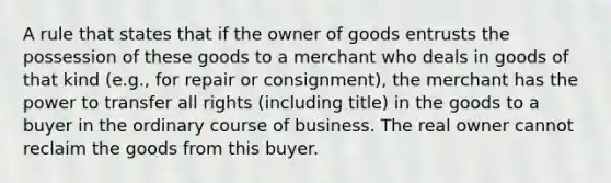 A rule that states that if the owner of goods entrusts the possession of these goods to a merchant who deals in goods of that kind (e.g., for repair or consignment), the merchant has the power to transfer all rights (including title) in the goods to a buyer in the ordinary course of business. The real owner cannot reclaim the goods from this buyer.