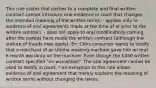 This rule states that parties to a complete and final written contract cannot introduce oral evidence in court that changes the intended meaning of the written terms. - applies only to evidence of oral agreements made at the time of or prior to the written contract. - does not apply to oral modifications coming after the parties have made the written contract (although the statute of frauds may apply). Ex: Chris consumer wants to testify that a merchant of an Ultima washing machine gave him an oral 6 month warranty on the machine. Even though the 450 written contract specified "no warranties". The oral agreement cannot be used to testify in court. * an exception to this rule allows evidence of oral agreement that merely explains the meaning of written terms without changing the terms.