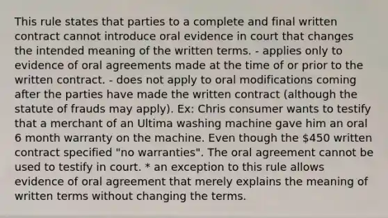 This rule states that parties to a complete and final written contract cannot introduce oral evidence in court that changes the intended meaning of the written terms. - applies only to evidence of oral agreements made at the time of or prior to the written contract. - does not apply to oral modifications coming after the parties have made the written contract (although the statute of frauds may apply). Ex: Chris consumer wants to testify that a merchant of an Ultima washing machine gave him an oral 6 month warranty on the machine. Even though the 450 written contract specified "no warranties". The oral agreement cannot be used to testify in court. * an exception to this rule allows evidence of oral agreement that merely explains the meaning of written terms without changing the terms.