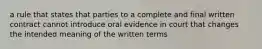 a rule that states that parties to a complete and final written contract cannot introduce oral evidence in court that changes the intended meaning of the written terms