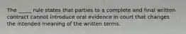 The _____ rule states that parties to a complete and final written contract cannot introduce oral evidence in court that changes the intended meaning of the written terms.